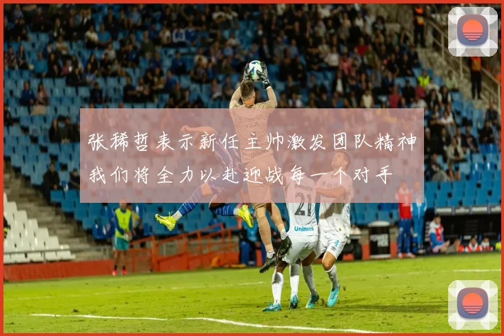 张稀哲表示新任主帅激发团队精神我们将全力以赴迎战每一个对手