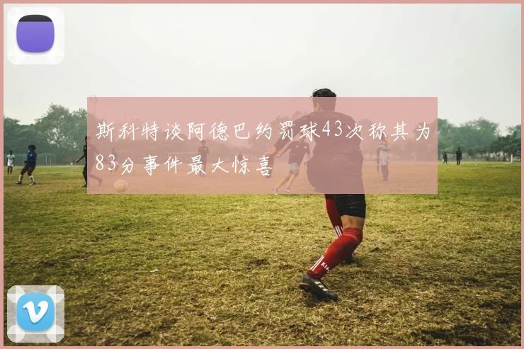 斯科特谈阿德巴约罚球43次称其为83分事件最大惊喜