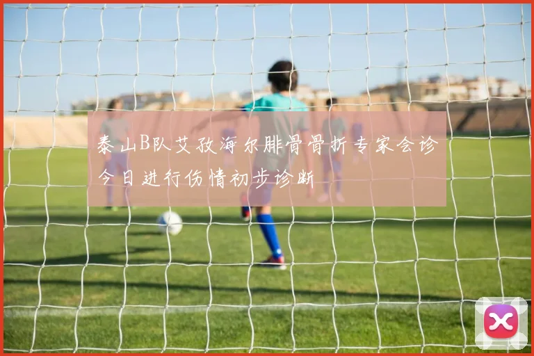 泰山B队艾孜海尔腓骨骨折专家会诊今日进行伤情初步诊断