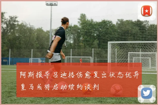 阿斯报导吕迪格伤愈复出状态优异皇马或将启动续约谈判