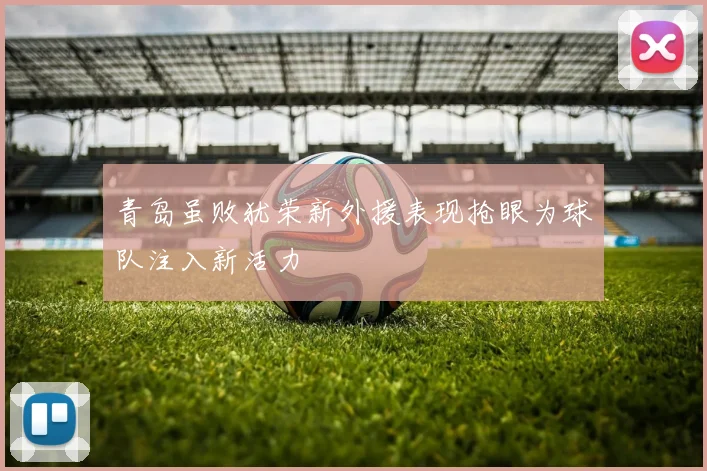 青岛虽败犹荣新外援表现抢眼为球队注入新活力