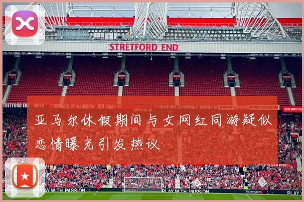亚马尔休假期间与女网红同游疑似恋情曝光引发热议