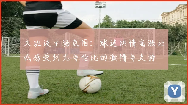 文班谈主场氛围：球迷热情高涨让我感受到无与伦比的激情与支持