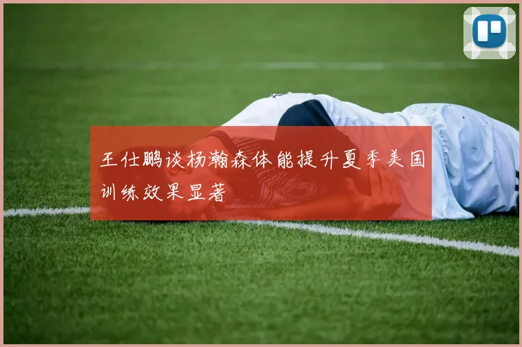 王仕鹏谈杨瀚森体能提升夏季美国训练效果显著