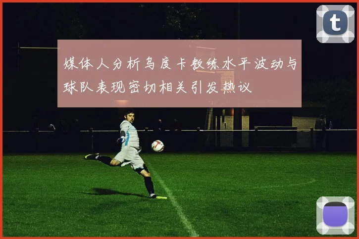 媒体人分析乌度卡教练水平波动与球队表现密切相关引发热议