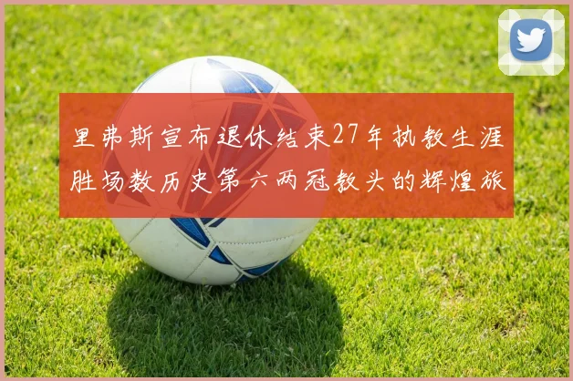 里弗斯宣布退休结束27年执教生涯胜场数历史第六两冠教头的辉煌旅程落幕