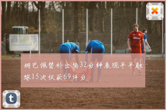 姆巴佩替补出场32分钟表现平平触球15次仅获69评分