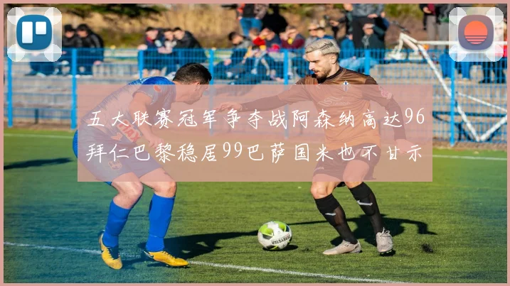 五大联赛冠军争夺战阿森纳高达96拜仁巴黎稳居99巴萨国米也不甘示弱