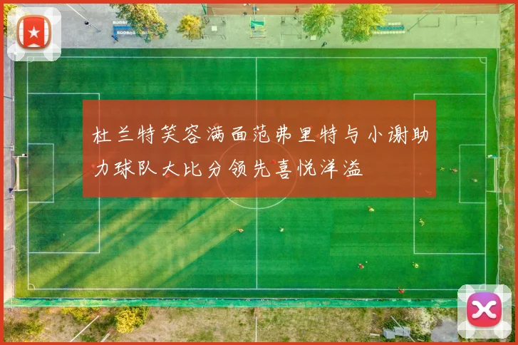 杜兰特笑容满面范弗里特与小谢助力球队大比分领先喜悦洋溢