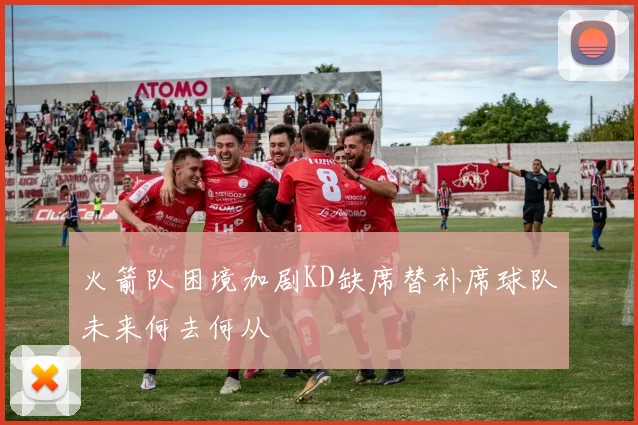 火箭队困境加剧KD缺席替补席球队未来何去何从