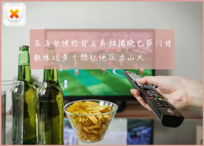 亚马尔愤怒背后真相揭晓巴萨门将教练过多干预让他压力山大