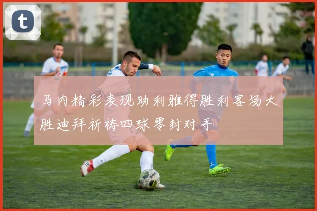 马内精彩表现助利雅得胜利客场大胜迪拜祈祷四球零封对手