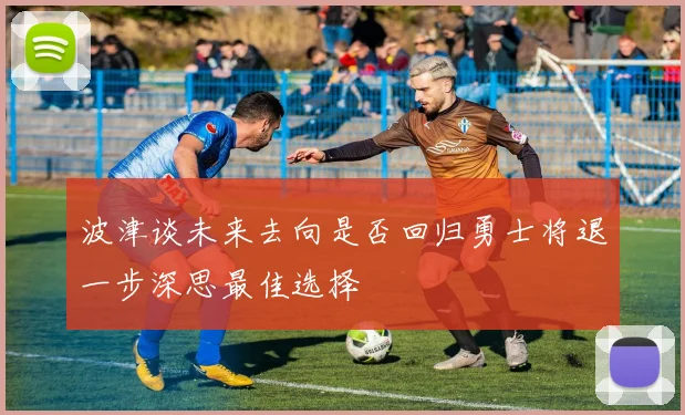 波津谈未来去向是否回归勇士将退一步深思最佳选择