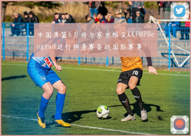 中国男篮6月将与塞尔维亚KKFMPBeograd进行热身赛备战国际赛事